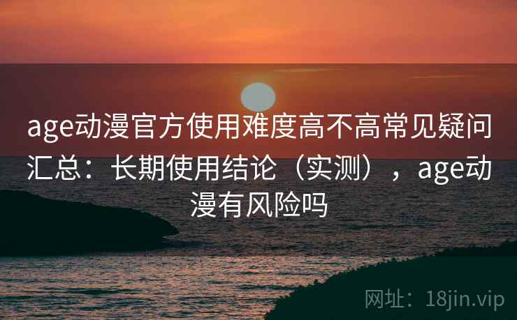 age动漫官方使用难度高不高常见疑问汇总：长期使用结论（实测），age动漫有风险吗