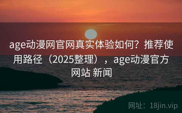 age动漫网官网真实体验如何？推荐使用路径（2025整理），age动漫官方网站 新闻