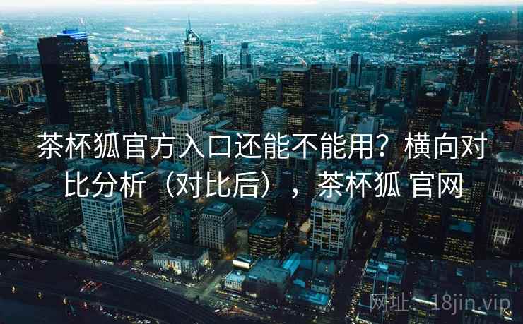 茶杯狐官方入口还能不能用?横向对比分析(对比后),茶杯狐 官网 茶杯狐官方入口还能不能用?横向对比分析(对比后),茶杯狐 官网