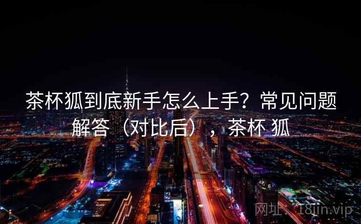 茶杯狐到底新手怎么上手？常见问题解答（对比后），茶杯 狐