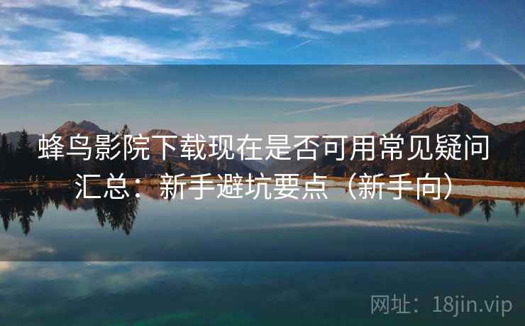 蜂鸟影院下载现在是否可用常见疑问汇总：新手避坑要点（新手向）