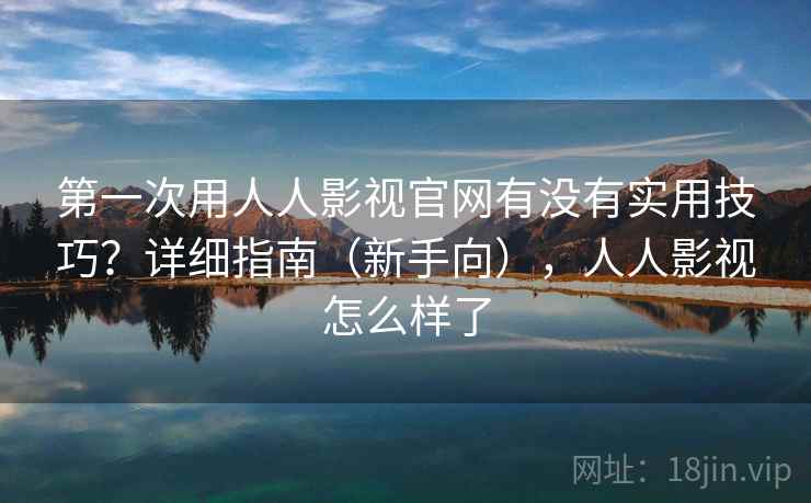 第一次用人人影视官网有没有实用技巧？详细指南（新手向），人人影视怎么样了