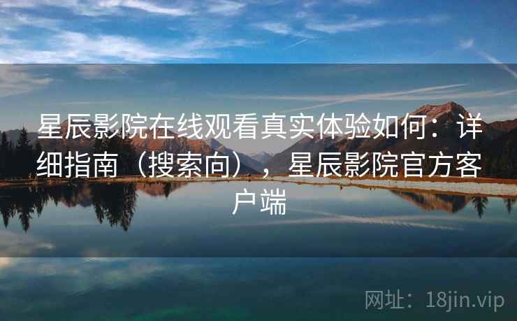 星辰影院在线观看真实体验如何：详细指南（搜索向），星辰影院官方客户端