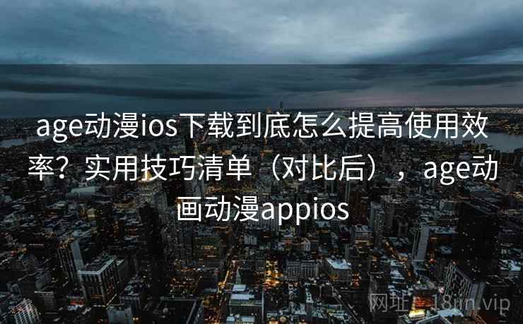age动漫ios下载到底怎么提高使用效率？实用技巧清单（对比后），age动画动漫appios