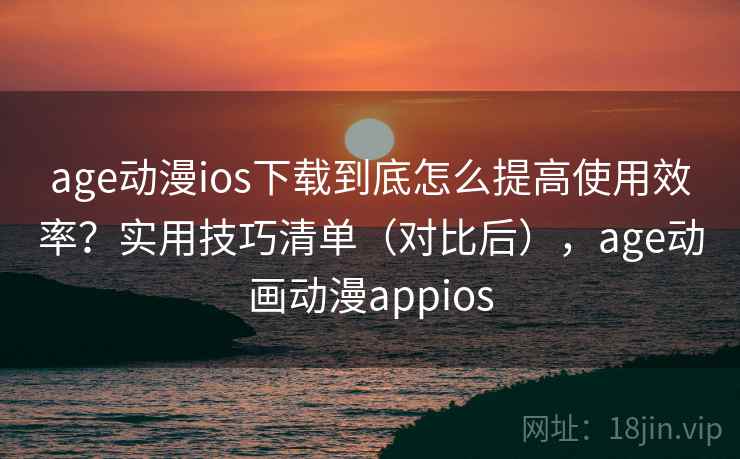 age动漫ios下载到底怎么提高使用效率？实用技巧清单（对比后），age动画动漫appios