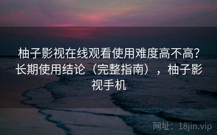 柚子影视在线观看使用难度高不高?长期使用结论(完整指南),柚子影视手机 柚子影视在线观看使用难度高不高?长期使用结论(完整指南),柚子影视手机