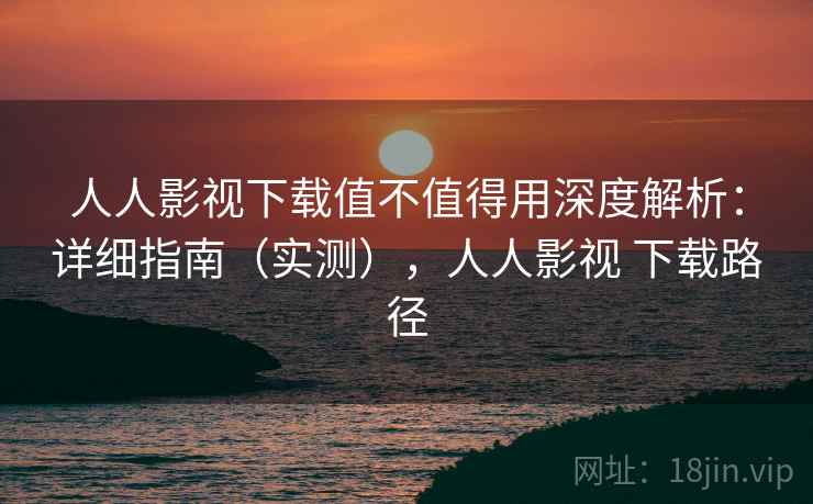 人人影视下载值不值得用深度解析：详细指南（实测），人人影视 下载路径