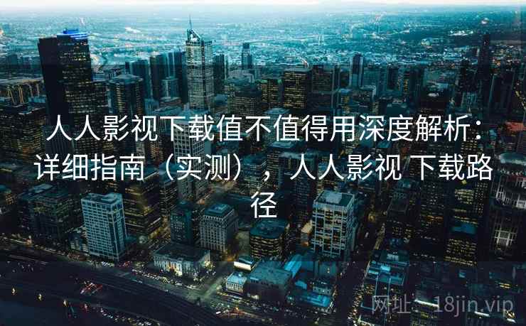 人人影视下载值不值得用深度解析：详细指南（实测），人人影视 下载路径