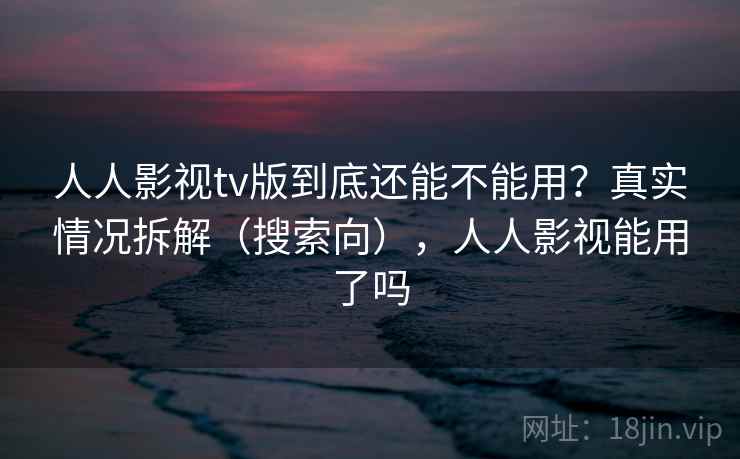人人影视tv版到底还能不能用？真实情况拆解（搜索向），人人影视能用了吗