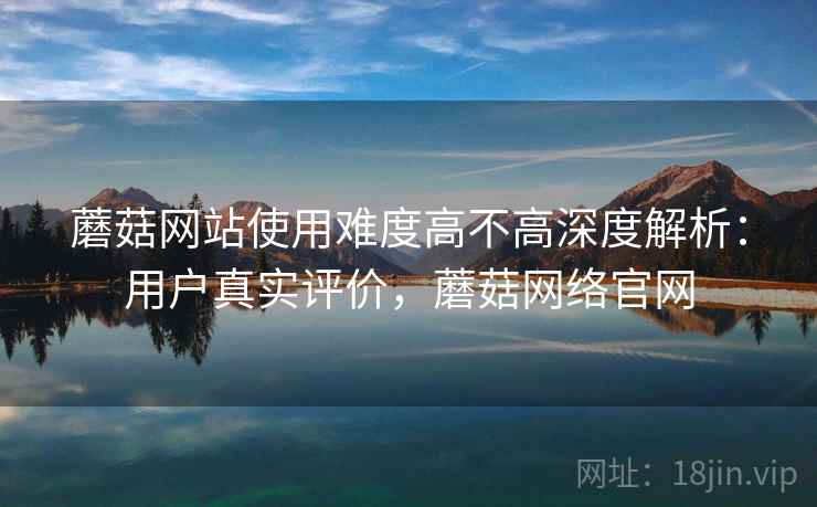 蘑菇网站使用难度高不高深度解析：用户真实评价，蘑菇网络官网