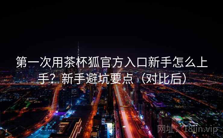 第一次用茶杯狐官方入口新手怎么上手?新手避坑要点(对比后) 第一次用茶杯狐官方入口新手怎么上手?新手避坑要点(对比后)