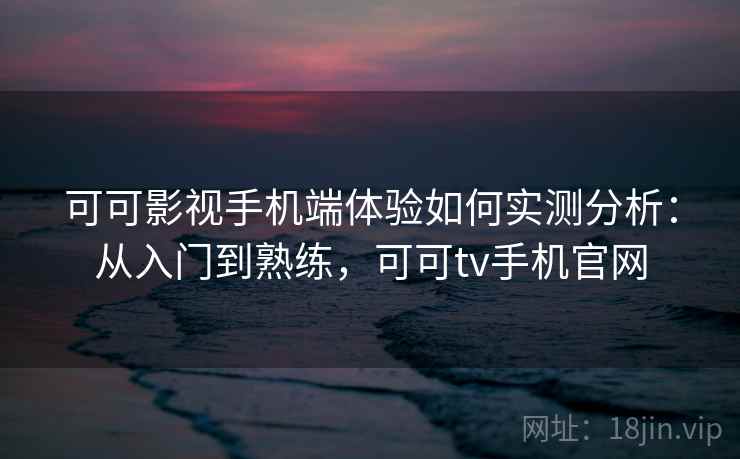 可可影视手机端体验如何实测分析：从入门到熟练，可可tv手机官网