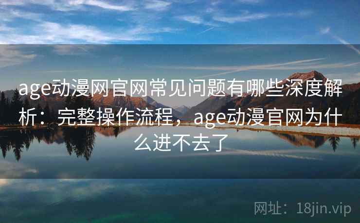 age动漫网官网常见问题有哪些深度解析：完整操作流程，age动漫官网为什么进不去了