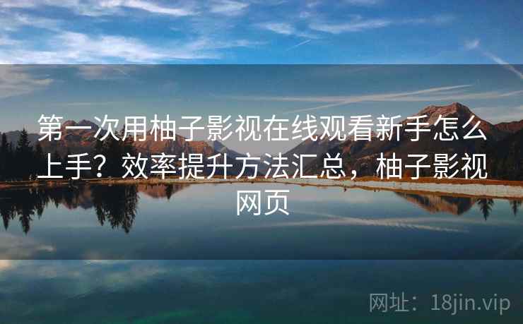 第一次用柚子影视在线观看新手怎么上手？效率提升方法汇总，柚子影视网页