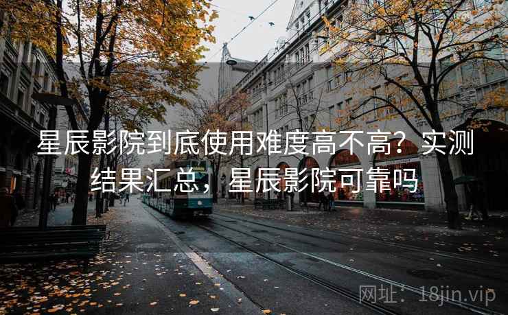 星辰影院到底使用难度高不高？实测结果汇总，星辰影院可靠吗