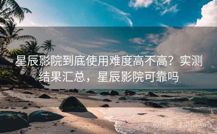星辰影院到底使用难度高不高？实测结果汇总，星辰影院可靠吗