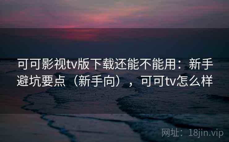 可可影视tv版下载还能不能用：新手避坑要点（新手向），可可tv怎么样