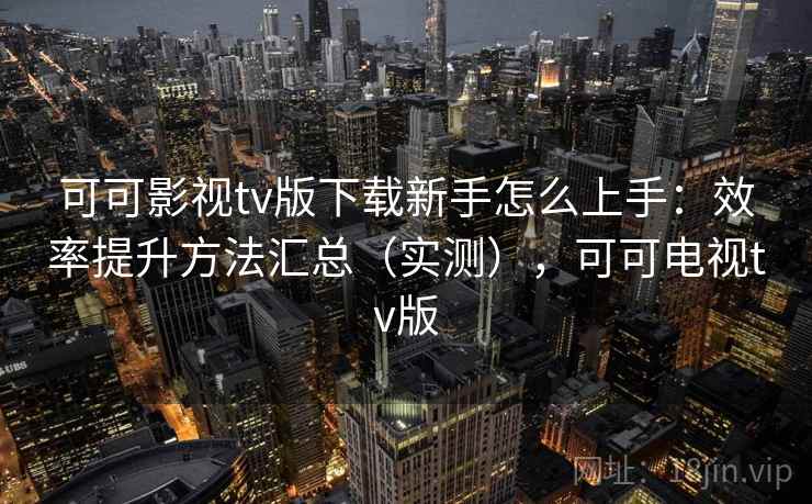 可可影视tv版下载新手怎么上手：效率提升方法汇总（实测），可可电视tv版