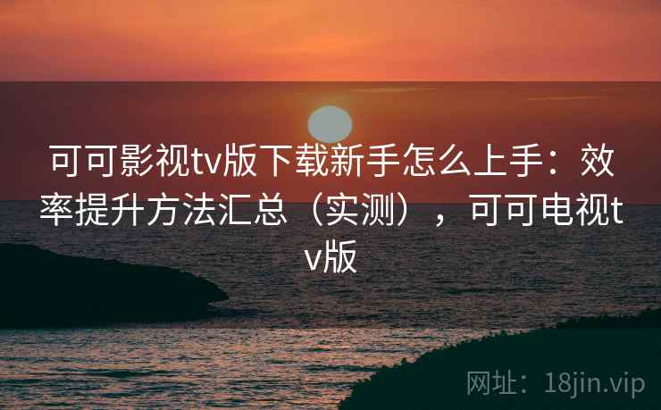 可可影视tv版下载新手怎么上手：效率提升方法汇总（实测），可可电视tv版