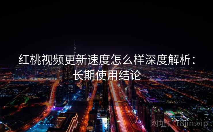 红桃视频更新速度怎么样深度解析：长期使用结论