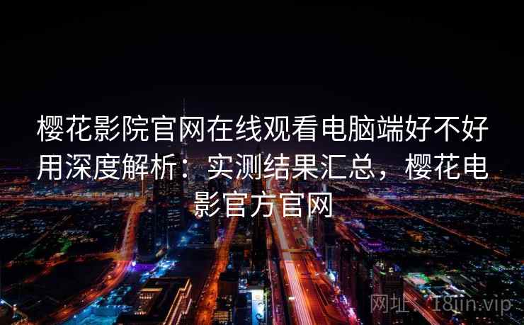 樱花影院官网在线观看电脑端好不好用深度解析：实测结果汇总，樱花电影官方官网