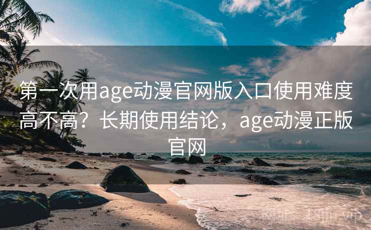 第一次用age动漫官网版入口使用难度高不高？长期使用结论，age动漫正版官网