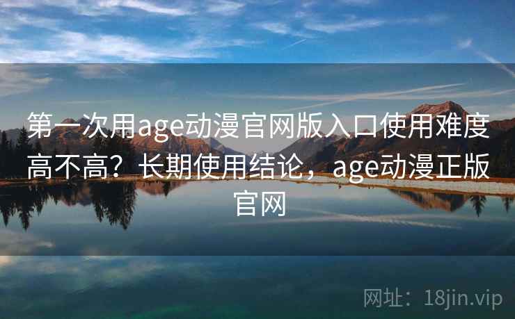 第一次用age动漫官网版入口使用难度高不高？长期使用结论，age动漫正版官网