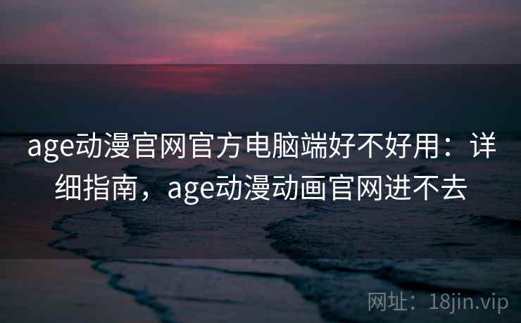 age动漫官网官方电脑端好不好用：详细指南，age动漫动画官网进不去