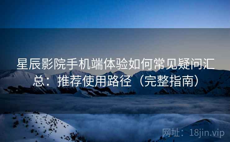 星辰影院手机端体验如何常见疑问汇总：推荐使用路径（完整指南）