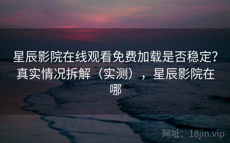 星辰影院在线观看免费加载是否稳定？真实情况拆解（实测），星辰影院在哪
