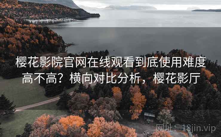 樱花影院官网在线观看到底使用难度高不高？横向对比分析，樱花影厅