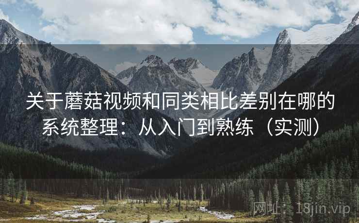 关于蘑菇视频和同类相比差别在哪的系统整理：从入门到熟练（实测）