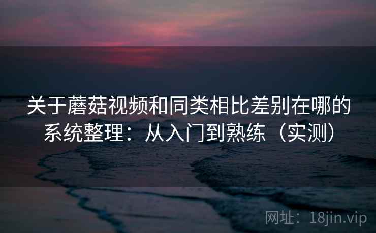 关于蘑菇视频和同类相比差别在哪的系统整理：从入门到熟练（实测）