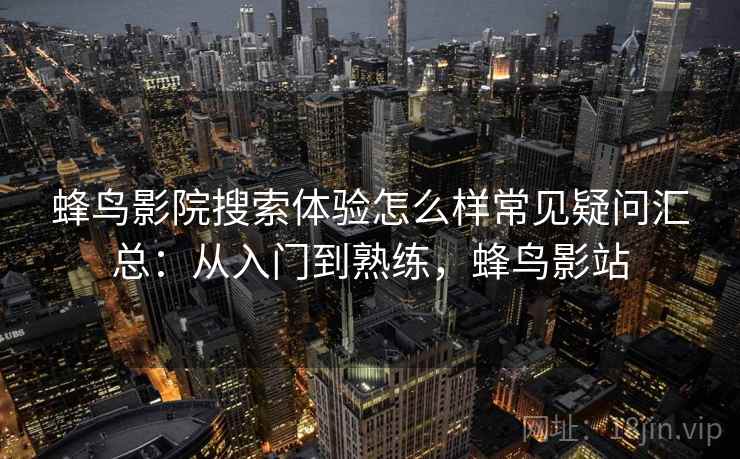 蜂鸟影院搜索体验怎么样常见疑问汇总：从入门到熟练，蜂鸟影站