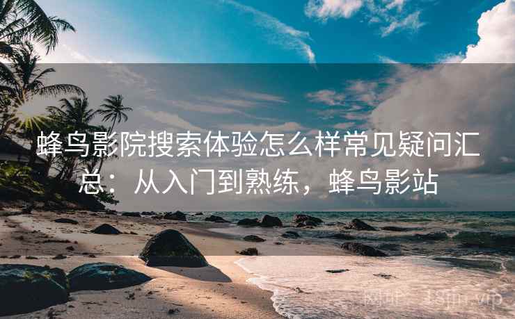 蜂鸟影院搜索体验怎么样常见疑问汇总：从入门到熟练，蜂鸟影站