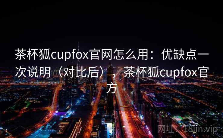 茶杯狐cupfox官网怎么用：优缺点一次说明（对比后），茶杯狐cupfox官方