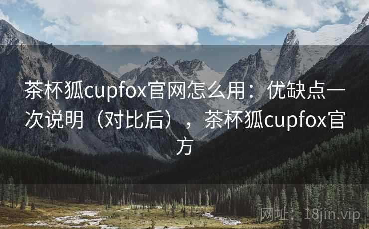 茶杯狐cupfox官网怎么用:优缺点一次说明(对比后),茶杯狐cupfox官方 茶杯狐cupfox官网怎么用:优缺点一次说明(对比后),茶杯狐cupfox官方