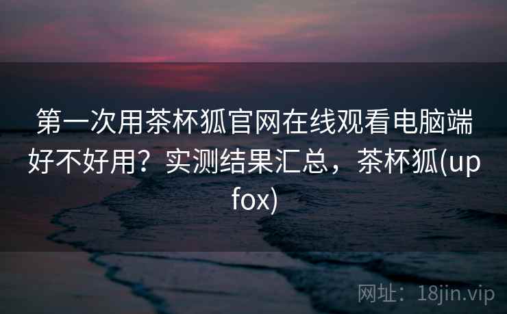 第一次用茶杯狐官网在线观看电脑端好不好用？实测结果汇总，茶杯狐(upfox)