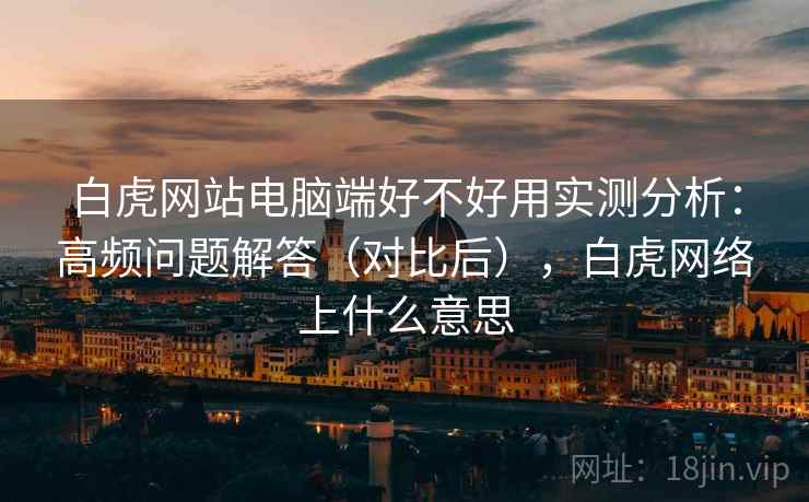 白虎网站电脑端好不好用实测分析：高频问题解答（对比后），白虎网络上什么意思