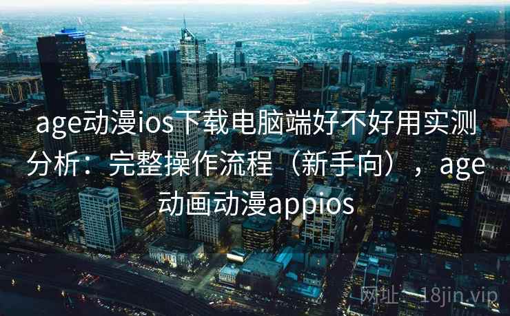 age动漫ios下载电脑端好不好用实测分析：完整操作流程（新手向），age动画动漫appios