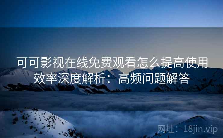 可可影视在线免费观看怎么提高使用效率深度解析：高频问题解答