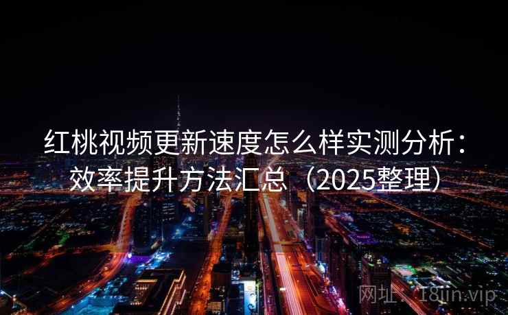 红桃视频更新速度怎么样实测分析：效率提升方法汇总（2025整理）
