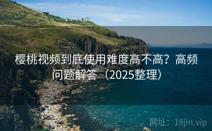 樱桃视频到底使用难度高不高？高频问题解答（2025整理）