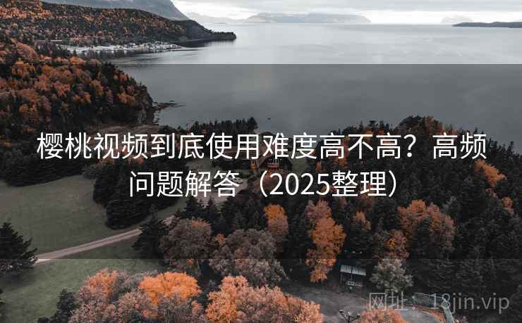 樱桃视频到底使用难度高不高?高频问题解答(2025整理) 樱桃视频到底使用难度高不高?高频问题解答(2025整理)