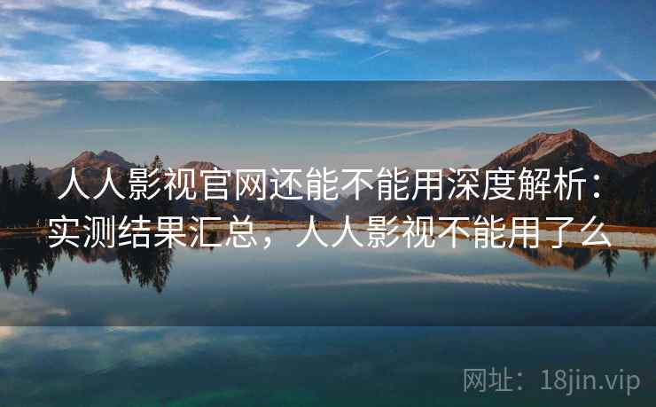人人影视官网还能不能用深度解析：实测结果汇总，人人影视不能用了么