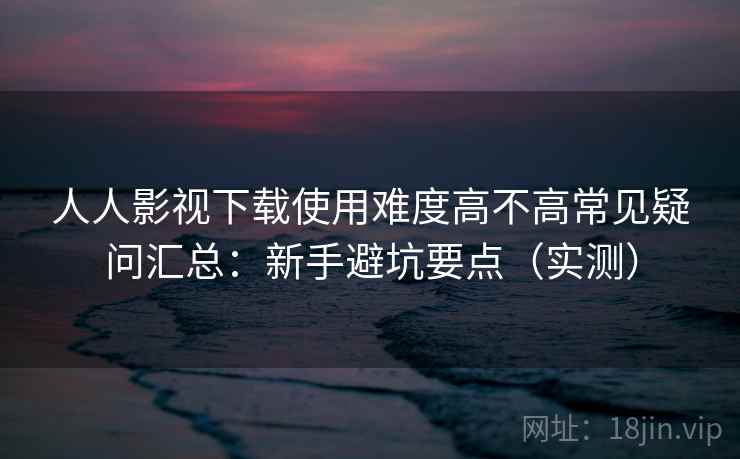 人人影视下载使用难度高不高常见疑问汇总:新手避坑要点(实测) 人人影视下载使用难度高不高常见疑问汇总:新手避坑要点(实测)