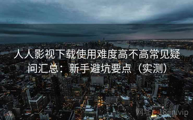 人人影视下载使用难度高不高常见疑问汇总：新手避坑要点（实测）