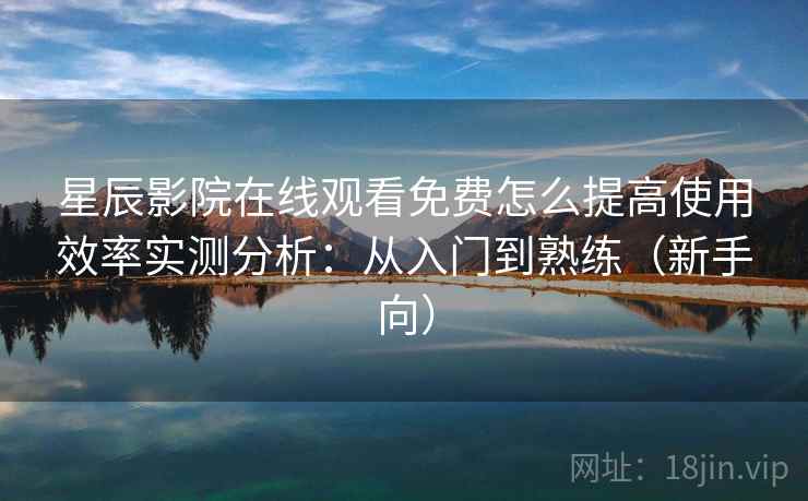 星辰影院在线观看免费怎么提高使用效率实测分析：从入门到熟练（新手向）