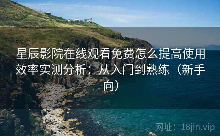 星辰影院在线观看免费怎么提高使用效率实测分析：从入门到熟练（新手向）