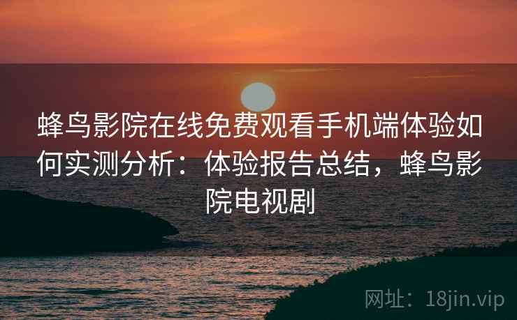 蜂鸟影院在线免费观看手机端体验如何实测分析：体验报告总结，蜂鸟影院电视剧